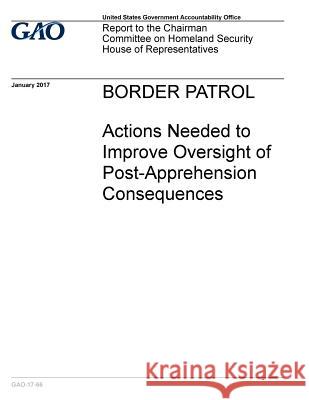 BORDER PATROL Actions Needed to Improve Oversight of Post -Apprehension Consequences Accountability Office, U. S. Government 9781542871037 Createspace Independent Publishing Platform