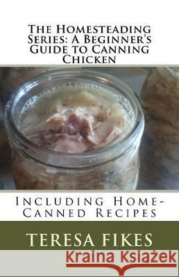 The Homesteading Series: A Beginner's Guide to Canning Chicken: Including Home-Canned Recipes Teresa L. Fikes 9781542878982 Createspace Independent Publishing Platform