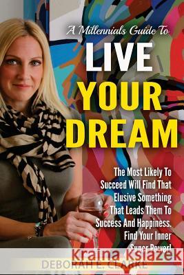 A Millennials Guide To Live Your Dream: The Most Likely To Succeed Will Find That Elusive Something That Leads Them To Success and Happiness. Find You Clarke, Deborah E. 9781542893923