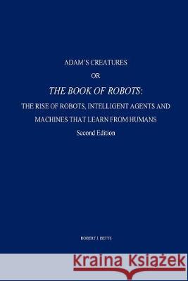 Adam's Creatures, or The Book of Robots: The Rise of Robots, Intelligent Agents and Machines that Learn from Humans Robert J. Betts 9781542942041