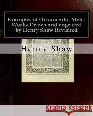Examples of Ornamental Metal Works Drawn and engraved by Henry Shaw Revisited: Examples of Ornamental Metal Works Drawn and engraved by Henry Shaw Rev Books, Old 9781542953092 Createspace Independent Publishing Platform