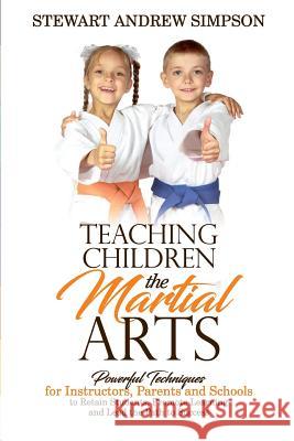 Teaching Children the Martial Arts: Powerful Techniques for Instructors, Parents and Schools to Retain Students, Promote Learning and Lead the Path to Stewart Andrew Simpson 9781542965743