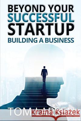 Beyond Your Successful Startup: Building a Business Tom Larsen 9781542966320 Createspace Independent Publishing Platform