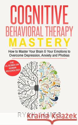 Cognitive Behavioral Therapy: Mastery- How to Master Your Brain & Your Emotions to Overcome Depression, Anxiety and Phobias Ryan James 9781542967921
