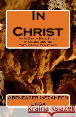 In Christ: An In-Depth Bible Study of Colossians for Theological Reflection Abeneazer G. Urga 9781542971379 Createspace Independent Publishing Platform