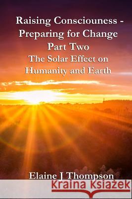 Raising Consciousness - Preparing for Change: Part Two - The Solar Effect on Humanity and Earth Elaine J. Thompson 9781542974059 Createspace Independent Publishing Platform