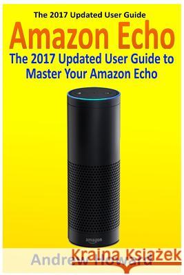 Amazon Echo: The 2017 Updated User Guide to Master Your Amazon Echo (Amazon Echo user guide, Echo Manual, Amazon Alexa, amazon echo Howard, Andrew 9781542980807 Createspace Independent Publishing Platform