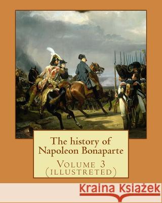 The history of Napoleon Bonaparte. By: John S.(Stevens) C.(Cabot) Abbott: Volume 3 (illustreted) S. C. Abbott, John 9781542989787 Createspace Independent Publishing Platform