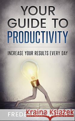 Your Guide to Productivity: Increase Your Results Every Day Frederick Weber 9781543004588 Createspace Independent Publishing Platform
