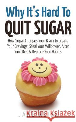 Why It's Hard To Quit Sugar: How Sugar Changes Your Brain To Create Your Cravings, Steal Your Willpower, Alter Your Diet & Replace Your Habits Neish, Jane 9781543014143