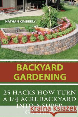 Backyard Gardening: 25 Hacks How Turn a 1/4 Acre Backyard Into a Super Garden: (Gardening Books, Better Homes Gardens, Gardening For Dummi Kimberly, Nathan 9781543026252 Createspace Independent Publishing Platform