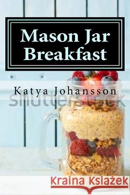 Mason Jar Breakfast: Quick & Easy Breakfast Recipes In A Mason Jar Johansson, Katya 9781543028072