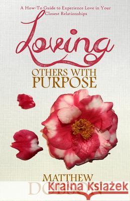 Loving Others with Purpose: A How-To Guide to Experience Love in Your Closest Relationships Matthew Dobson 9781543030082