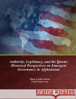 Authority, Legitimacy, and the Qawm: Historical Perspectives on Emergent Governance in Afghanistan U. S. Army Command and General Staff Col Major J. Keller Durkin                   Penny Hill Press 9781543051575 Createspace Independent Publishing Platform