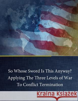 So Whose Sword Is This Anyway? Applying The Three Levels of War To Conflict Term George H. Baker, Jr. 9781543052350 Createspace Independent Publishing Platform