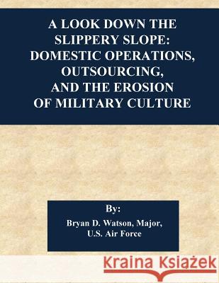A Look Down the Slippery Slope: Domestic Operations, Outsourcing, and the Erosion of Military Culture Air Command and Staff College            Bryan D. Watson                          Penny Hill Press 9781543052817