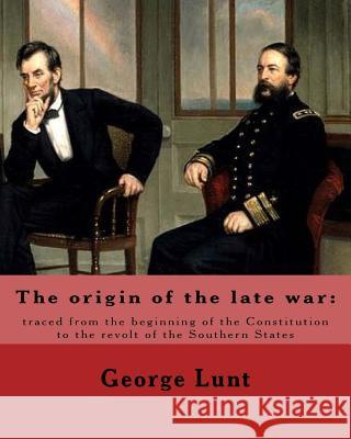 The origin of the late war: traced from the beginning of the Constitution to the revolt of the Southern States. By: George Lunt: United States: Po Lunt, George 9781543064445
