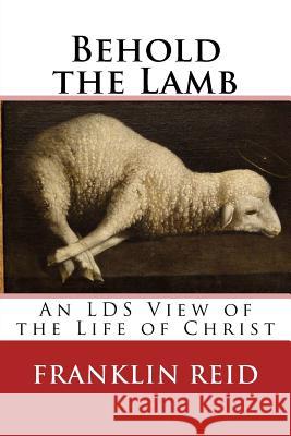 Behold the Lamb: An LDS View of the Life of Christ Reid, Franklin 9781543069525 Createspace Independent Publishing Platform