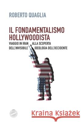 Il fondamentalismo hollywoodista: Viaggio in Iran alla scoperta dell'invisibile ideologia dell'Occidente Roberto Quaglia 9781543084849 Createspace Independent Publishing Platform