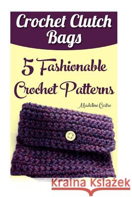 Crochet Clutch Bags: 5 Fashionable Crochet Patterns Madeline Castro 9781543085853