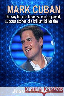Mark Cuban: The Way Life and Business Can Be Played, Success Stories of a Brilliant Billionaire. Jason Hamilton 9781543105285