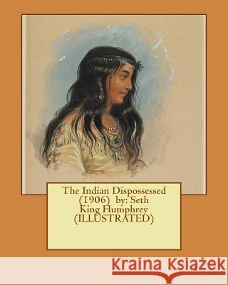 The Indian Dispossessed (1906) by: Seth King Humphrey (ILLUSTRATED) Humphrey, Seth King 9781543144901