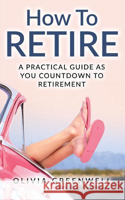 How to Retire: A Practical Guide as You Countdown to Retirement Olivia Greenwell 9781543146493