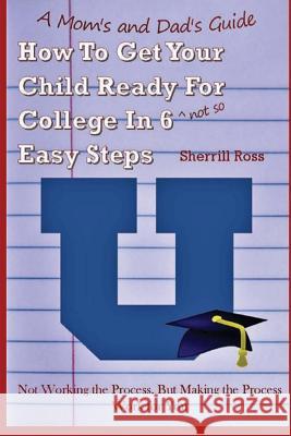A Mom's and Dad's Guide How to Get Your Child Ready for College in 6 (Not So) Easy Steps: Not Working the Process, But Making the Process Work for You Sherrill Ross 9781543147841 