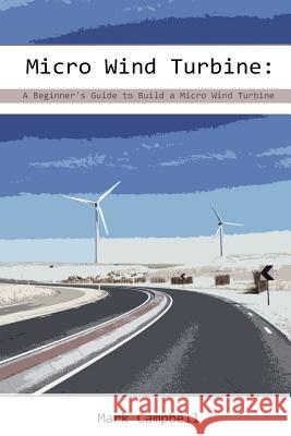Micro Wind Turbine: A Beginner's Guide to Build a Micro Wind Turbine: (Wind Power, Building Micro Wind Turbine) Mark Campbell 9781543154177