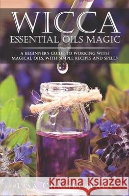 Wicca Essential Oils Magic: A Beginner's Guide to Working with Magical Oils, with Simple Recipes and Spells Lisa Chamberlain 9781543170214