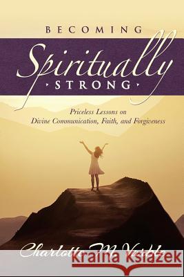 Becoming Spiritually Strong: Priceless Lessons on Divine Communication, Faith, and Forgiveness Charlotte M. Varble 9781543172249 Createspace Independent Publishing Platform