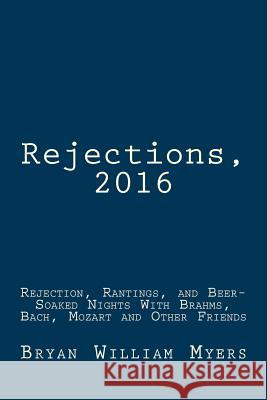 Rejections, 2016: Rejection, Rantings, and Beer-Soaked Nights With Brahms, Bach, Mozart and Other Friends: Rejections, 2016: Rejection, Myers, Bryan William 9781543176469 Createspace Independent Publishing Platform