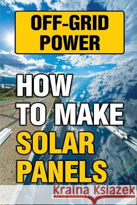 Off-Grid Power: How To Make Solar Panels Carroll, Caleb 9781543216370 Createspace Independent Publishing Platform