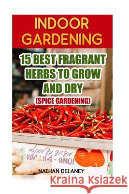 Indoor Gardening: 15 Best Fragrant Herbs To Grow And Dry: (Spice Gardening) Delaney, Nathan 9781543224849 Createspace Independent Publishing Platform