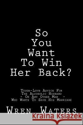 So You Want to Win Her Back?: Tough-Love Advice for the Alcoholic Husband Who Wants to Save His Marriage Wren Waters 9781543227468 