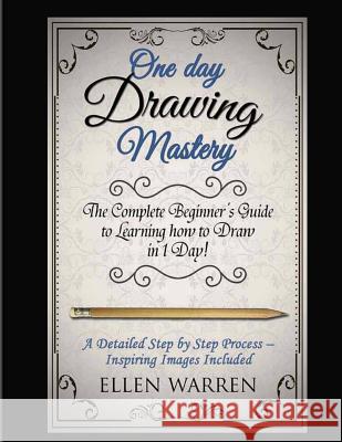 Drawing: One Day Drawing Mastery: The Complete Beginner's Guide to Learning to Draw in Under 1 Day! A Step by Step Process to L Warren, Ellen 9781543269055 Createspace Independent Publishing Platform