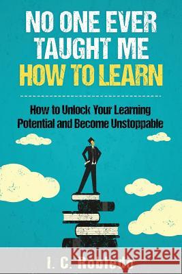 No One Ever Taught Me How to Learn: How to Unlock Your Learning Potential and Become Unstoppable I C Robledo 9781543273267