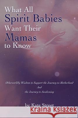 What All Spirit Babies Want Their Mamas to Know: Otherworldly Wisdom to Support the Journey to Motherhood and the Journey to Awakening Kate Street 9781543289374