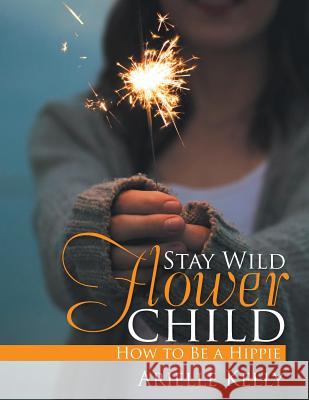 Stay Wild Flower Child: How to Be a Hippie Arielle Kelly 9781543400786 Xlibris
