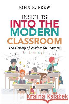 Insights into the Modern Classroom: The Getting of Wisdom for Teachers Frew, John R. 9781543402957