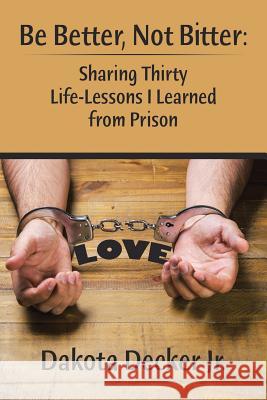 Be Better, Not Bitter: Sharing Thirty Life Lessons I Learned from Prison Dakota Decker, Jr 9781543424140 Xlibris