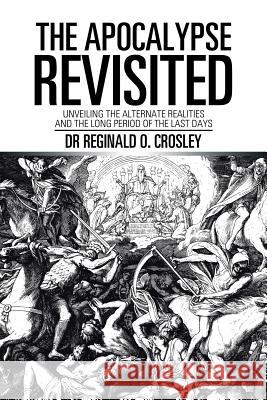 The Apocalypse Revisited: Unveiling the Alternate Realities and the Long Period of the Last Days Dr Reginald O Crosley 9781543440263