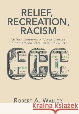 Relief, Recreation, Racism: Civilian Conservation Corps Creates South Carolina State Parks, 1933-1942 Robert A. Waller 9781543462357