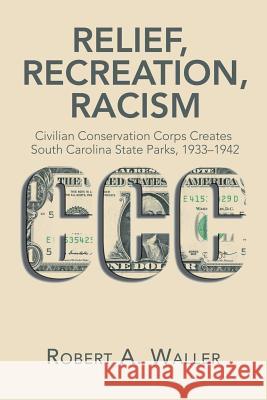 Relief, Recreation, Racism: Civilian Conservation Corps Creates South Carolina State Parks, 1933-1942 Robert a Waller 9781543462364