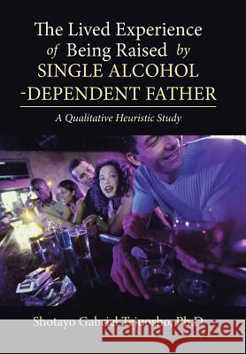 The Lived Experience of Being Raised by Single Alcohol-Dependent Father Shotayo Gabriel Tejuosho Ph D 9781543469417 Xlibris
