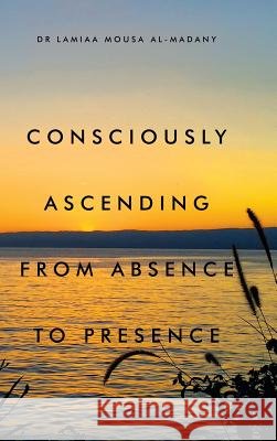 Consciously Ascending from Absence to Presence Dr Lamiaa Mousa Al-Madany 9781543743623
