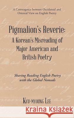 Pigmalion'S Reverie: a Korean'S Misreading of Major American and British Poetry: Sharing Reading English Poetry with the Global Nomads Kyu-Myoung Lee 9781543746563