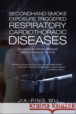 Secondhand Smoke Exposure Triggered Respiratory Cardiothoracic Diseases: Secondhand Smoke Exposure Induces Harmful Health Jia-Ping Wu 9781543762518