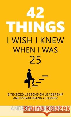 42 Things I Wish I Knew When I Was 25: Bite-Sized Lessons on Leadership and Establishing a Career Anders Lindholm 9781543768503