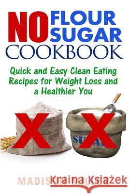 No Flour No Sugar: Easy Clean Eating Recipes for Weight Loss and a Healthier You Madison Miller 9781544021409